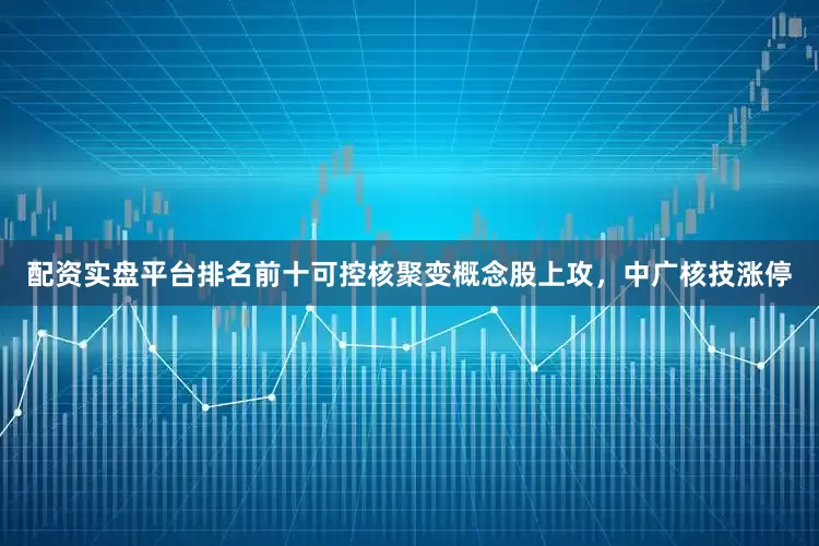配资实盘平台排名前十可控核聚变概念股上攻，中广核技涨停