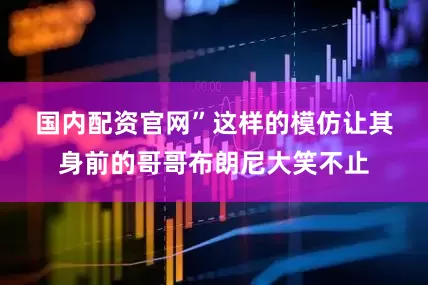国内配资官网”　　这样的模仿让其身前的哥哥布朗尼大笑不止