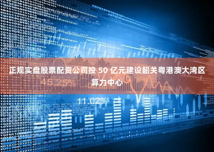 正规实盘股票配资公司投 50 亿元建设韶关粤港澳大湾区算力中心