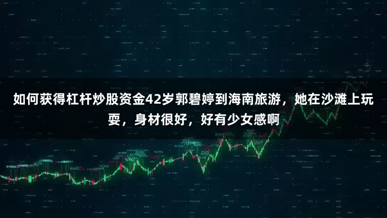 如何获得杠杆炒股资金42岁郭碧婷到海南旅游，她在沙滩上玩耍，身材很好，好有少女感啊