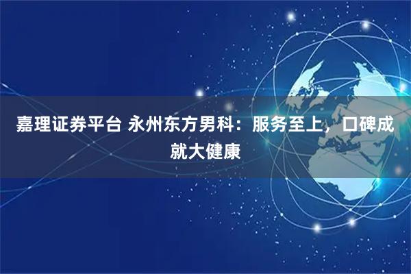 嘉理证券平台 永州东方男科：服务至上，口碑成就大健康