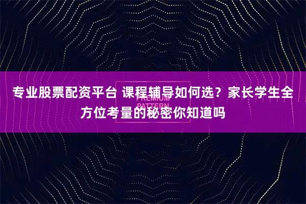 专业股票配资平台 课程辅导如何选？家长学生全方位考量的秘密你知道吗