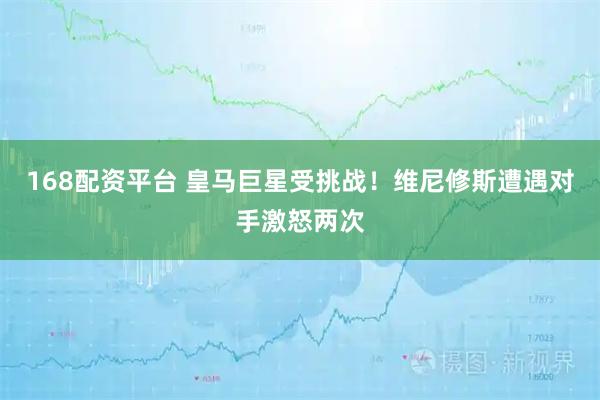 168配资平台 皇马巨星受挑战！维尼修斯遭遇对手激怒两次