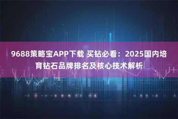 9688策略宝APP下载 买钻必看：2025国内培育钻石品牌排名及核心技术解析