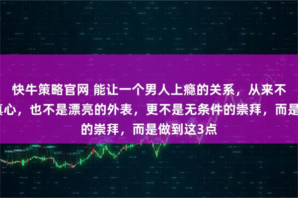 快牛策略官网 能让一个男人上瘾的关系，从来不是女人的真心，也不是漂亮的外表，更不是无条件的崇拜，而是做到这3点