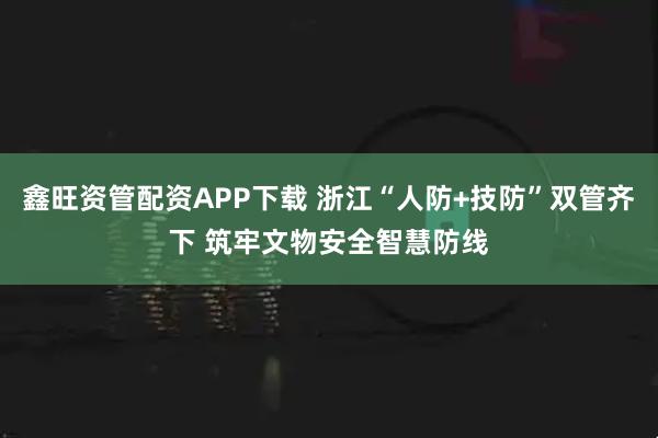 鑫旺资管配资APP下载 浙江“人防+技防”双管齐下 筑牢文物安全智慧防线