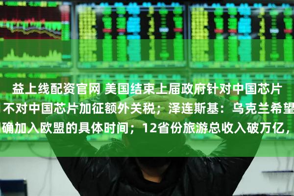 益上线配资官网 美国结束上届政府针对中国芯片贸易调查，未来18个月不对中国芯片加征额外关税；泽连斯基：乌克兰希望明确加入欧盟的具体时间；12省份旅游总收入破万亿，今年还有2省份在冲击丨早报