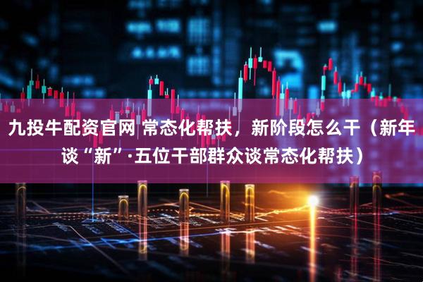 九投牛配资官网 常态化帮扶，新阶段怎么干（新年谈“新”·五位干部群众谈常态化帮扶）