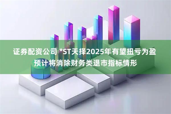 证券配资公司 *ST天择2025年有望扭亏为盈 预计将消除财务类退市指标情形