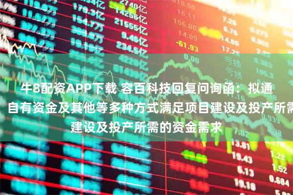 牛8配资APP下载 容百科技回复问询函：拟通过银行贷款、自有资金及其他等多种方式满足项目建设及投产所需的资金需求