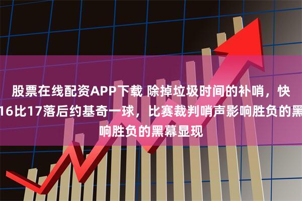股票在线配资APP下载 除掉垃圾时间的补哨，快船罚球16比17落后约基奇一球，比赛裁判哨声影响胜负的黑幕显现