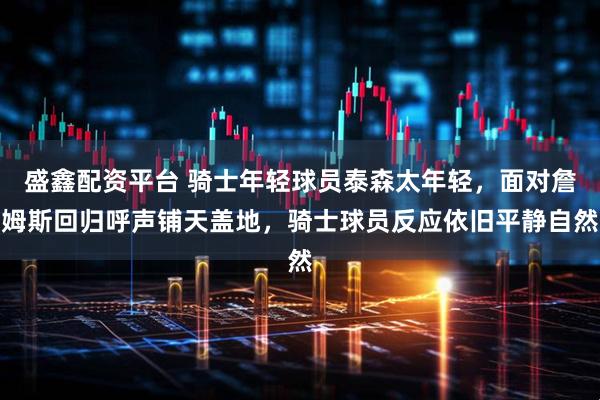 盛鑫配资平台 骑士年轻球员泰森太年轻，面对詹姆斯回归呼声铺天盖地，骑士球员反应依旧平静自然