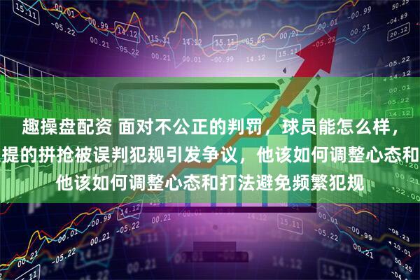 趣操盘配资 面对不公正的判罚，球员能怎么样，新疆飞虎伊力福拉提的拼抢被误判犯规引发争议，他该如何调整心态和打法避免频繁犯规