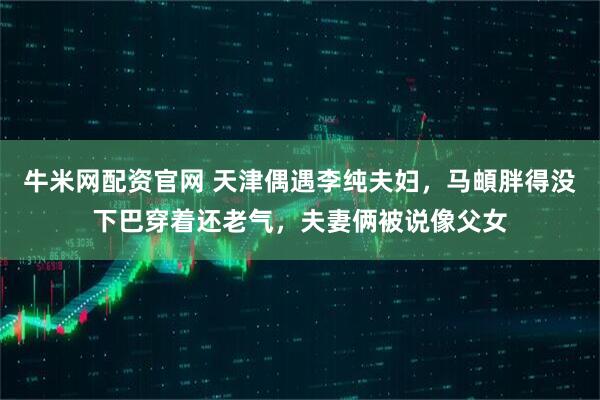 牛米网配资官网 天津偶遇李纯夫妇，马頔胖得没下巴穿着还老气，夫妻俩被说像父女