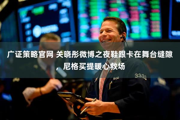 广证策略官网 关晓彤微博之夜鞋跟卡在舞台缝隙，尼格买提暖心救场