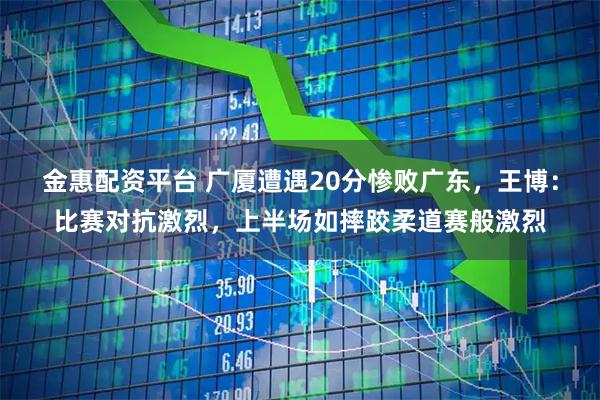 金惠配资平台 广厦遭遇20分惨败广东，王博：比赛对抗激烈，上半场如摔跤柔道赛般激烈
