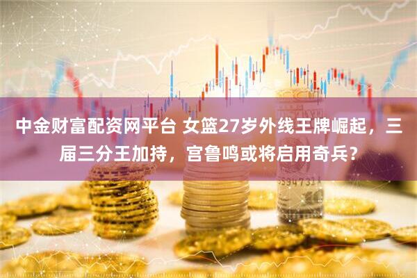 中金财富配资网平台 女篮27岁外线王牌崛起,三届三分王加持,宫鲁鸣或将启用奇兵?