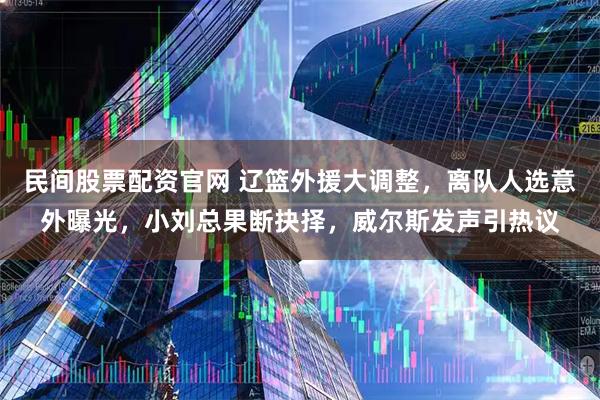 民间股票配资官网 辽篮外援大调整，离队人选意外曝光，小刘总果断抉择，威尔斯发声引热议