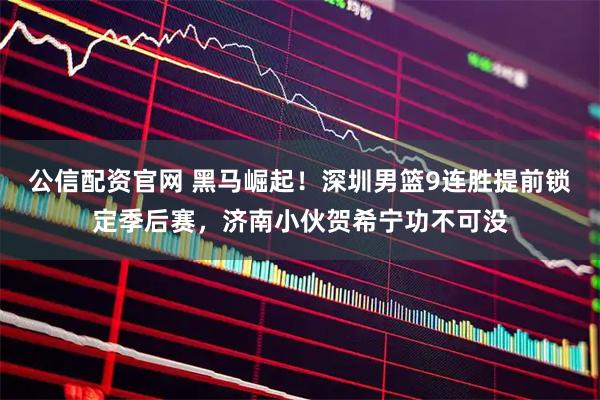 公信配资官网 黑马崛起！深圳男篮9连胜提前锁定季后赛，济南小伙贺希宁功不可没