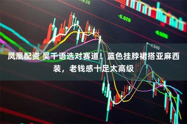 凤凰配资 吴千语选对赛道！蓝色挂脖裙搭亚麻西装，老钱感十足太高级