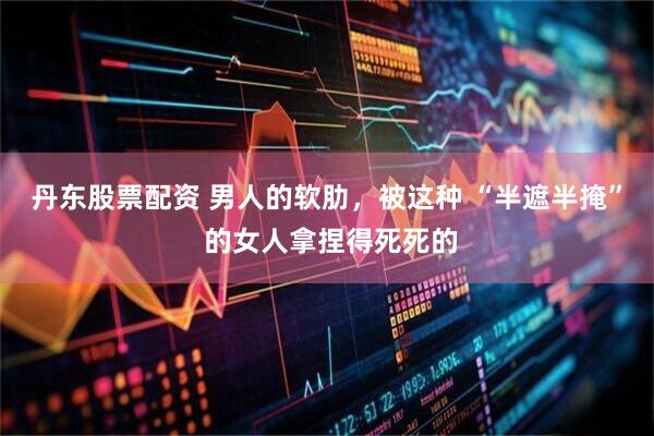 丹东股票配资 男人的软肋，被这种 “半遮半掩” 的女人拿捏得死死的