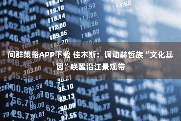 间群策略APP下载 佳木斯：调动赫哲族“文化基因”唤醒沿江景观带