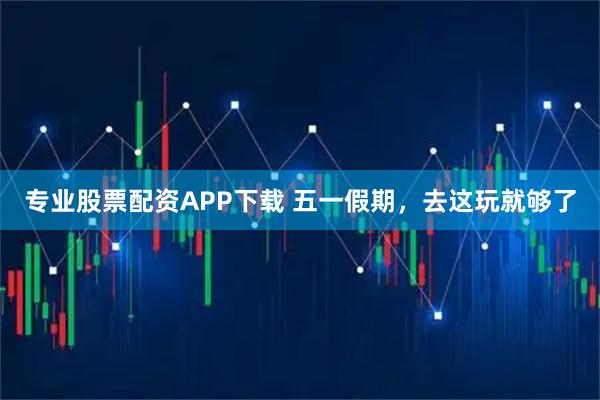 专业股票配资APP下载 五一假期，去这玩就够了