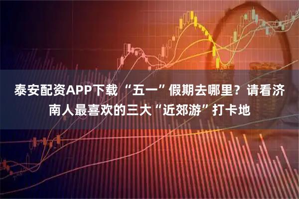 泰安配资APP下载 “五一”假期去哪里？请看济南人最喜欢的三大“近郊游”打卡地
