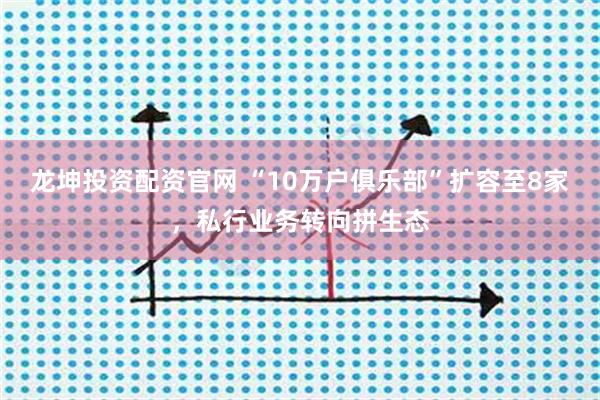 龙坤投资配资官网 “10万户俱乐部”扩容至8家，私行业务转向拼生态