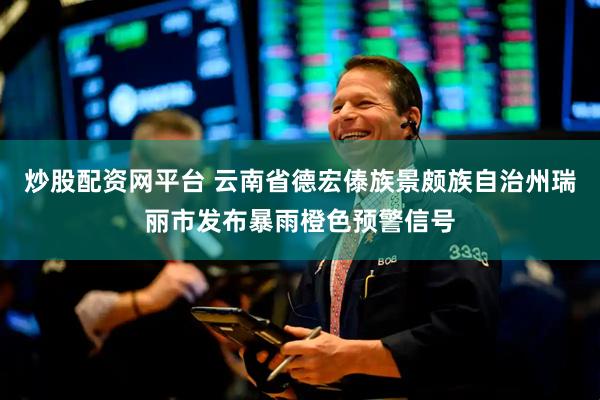 炒股配资网平台 云南省德宏傣族景颇族自治州瑞丽市发布暴雨橙色预警信号