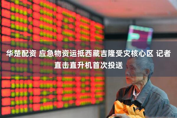 华楚配资 应急物资运抵西藏吉隆受灾核心区 记者直击直升机首次投送