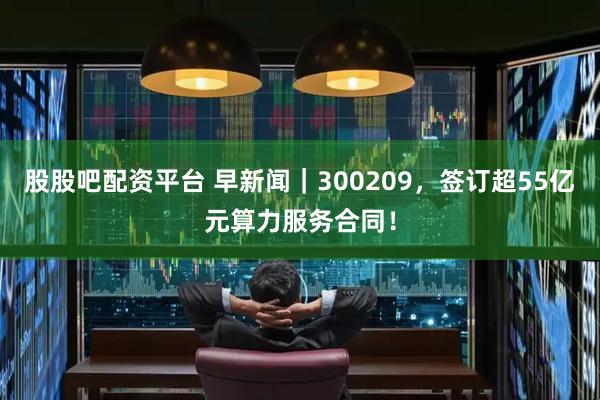 股股吧配资平台 早新闻｜300209，签订超55亿元算力服务合同！