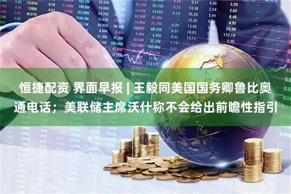 恒捷配资 界面早报 | 王毅同美国国务卿鲁比奥通电话；美联储主席沃什称不会给出前瞻性指引